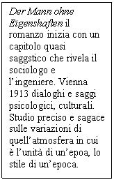 Text Box: Der Mann ohne Eigenshaften il romanzo inizia con un capitolo quasi saggstico che rivela il sociologo e l'ingeniere. Vienna 1913 dialoghi e saggi psicologici, culturali. Studio preciso e sagace sulle variazioni di quell'atmosfera in cui  l'unit di un'epoa, lo stile di un'epoca. 

